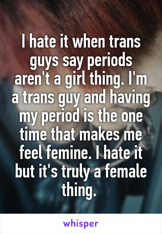I hate it when trans guys say periods aren't a girl thing. I'm a trans guy and having my period is the one time that makes me feel femine. I hate it but it's truly a female thing. 