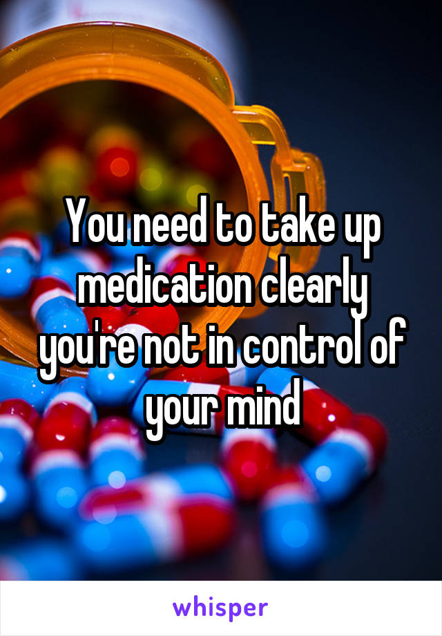 You need to take up medication clearly you're not in control of your mind