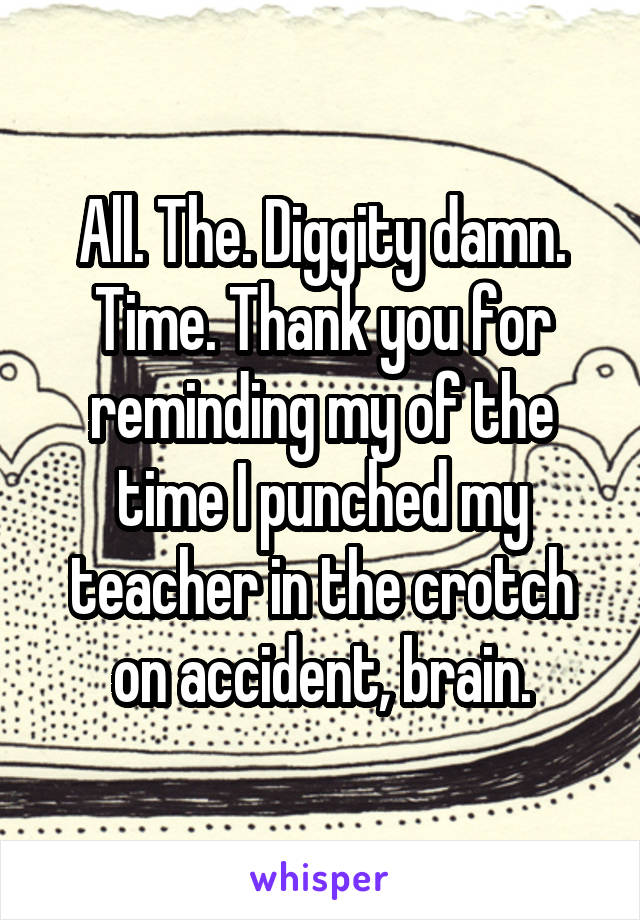 All. The. Diggity damn. Time. Thank you for reminding my of the time I punched my teacher in the crotch on accident, brain.