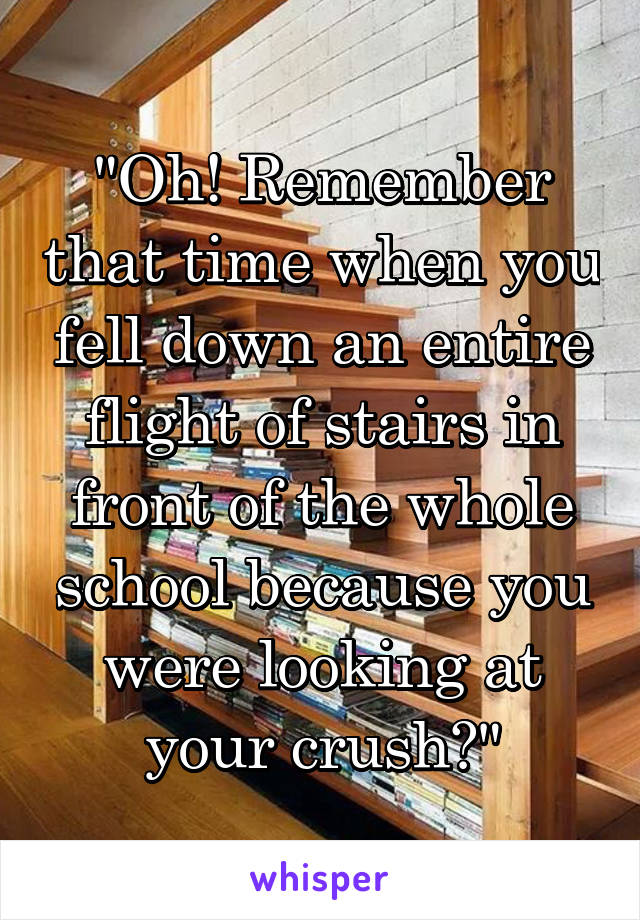 "Oh! Remember that time when you fell down an entire flight of stairs in front of the whole school because you were looking at your crush?"