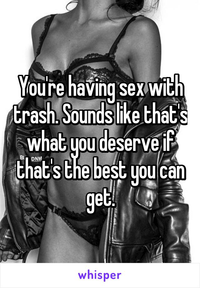 You're having sex with trash. Sounds like that's what you deserve if that's the best you can get.