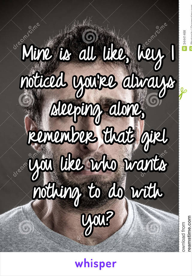 Mine is all like, hey I noticed you're always sleeping alone, remember that girl you like who wants nothing to do with you?