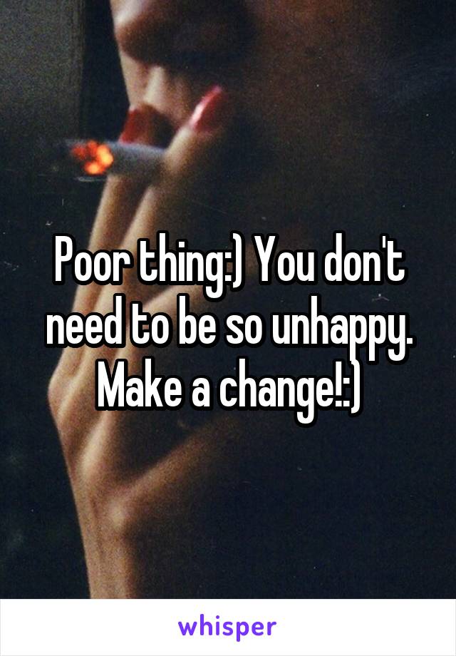 Poor thing:) You don't need to be so unhappy. Make a change!:)