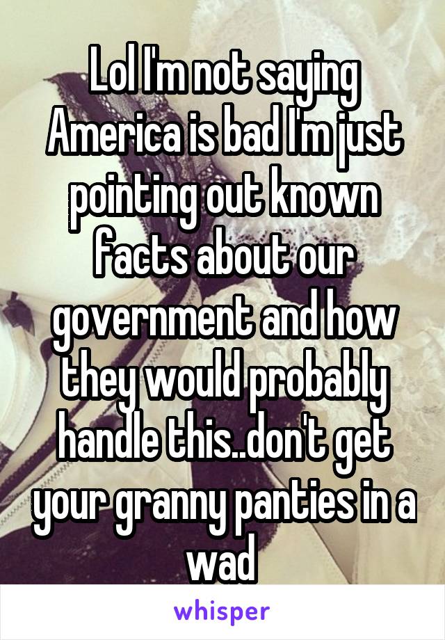 Lol I'm not saying America is bad I'm just pointing out known facts about our government and how they would probably handle this..don't get your granny panties in a wad 