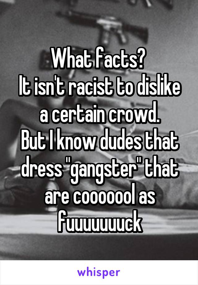 What facts? 
It isn't racist to dislike a certain crowd.
But I know dudes that dress "gangster" that are cooooool as fuuuuuuuck