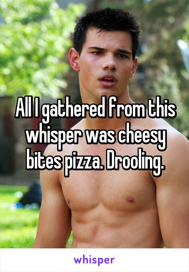 All I gathered from this whisper was cheesy bites pizza. Drooling.