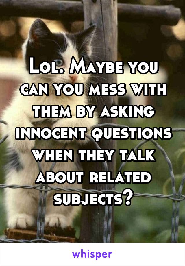 Lol. Maybe you can you mess with them by asking innocent questions when they talk about related subjects?