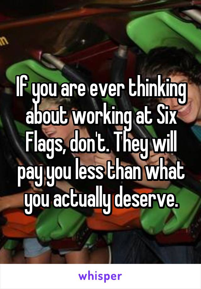 If you are ever thinking about working at Six Flags, don't. They will pay you less than what you actually deserve.