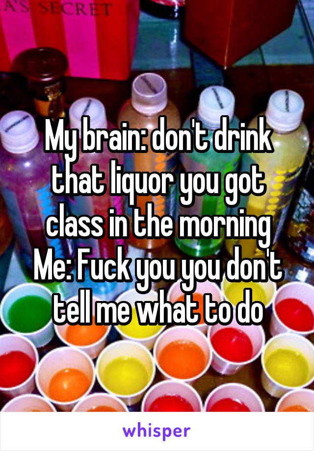 My brain: don't drink that liquor you got class in the morning
Me: Fuck you you don't tell me what to do