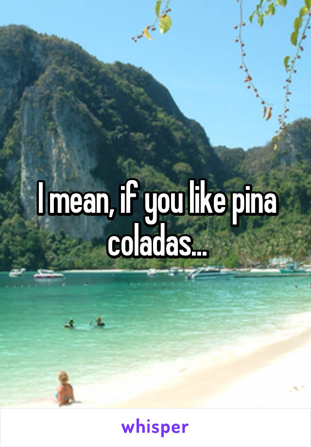 I mean, if you like pina coladas...