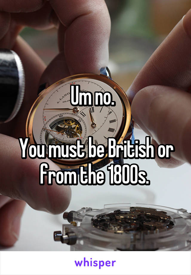 Um no.  

You must be British or from the 1800s. 