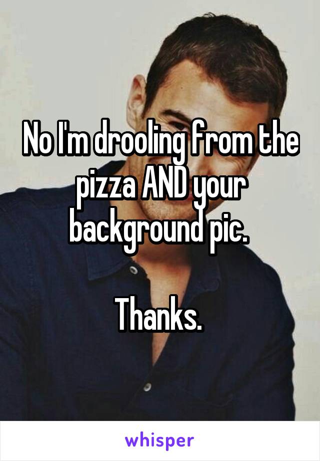 No I'm drooling from the pizza AND your background pic. 

Thanks. 