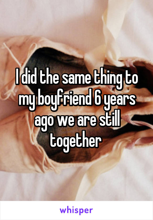 I did the same thing to my boyfriend 6 years ago we are still together 