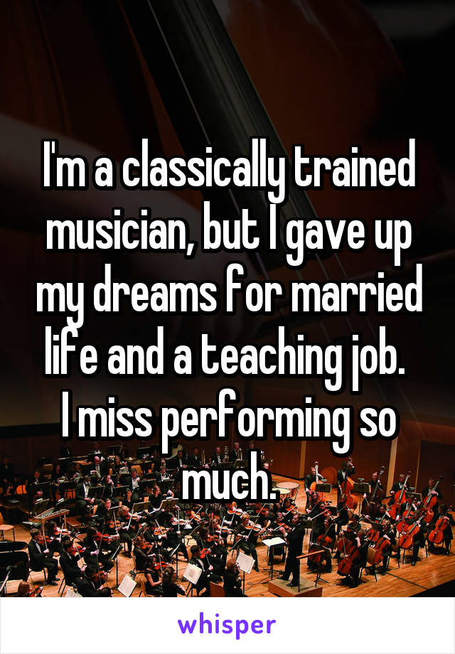 I'm a classically trained musician, but I gave up my dreams for married life and a teaching job. 
I miss performing so much.