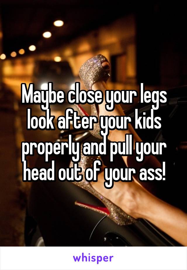 Maybe close your legs look after your kids properly and pull your head out of your ass!