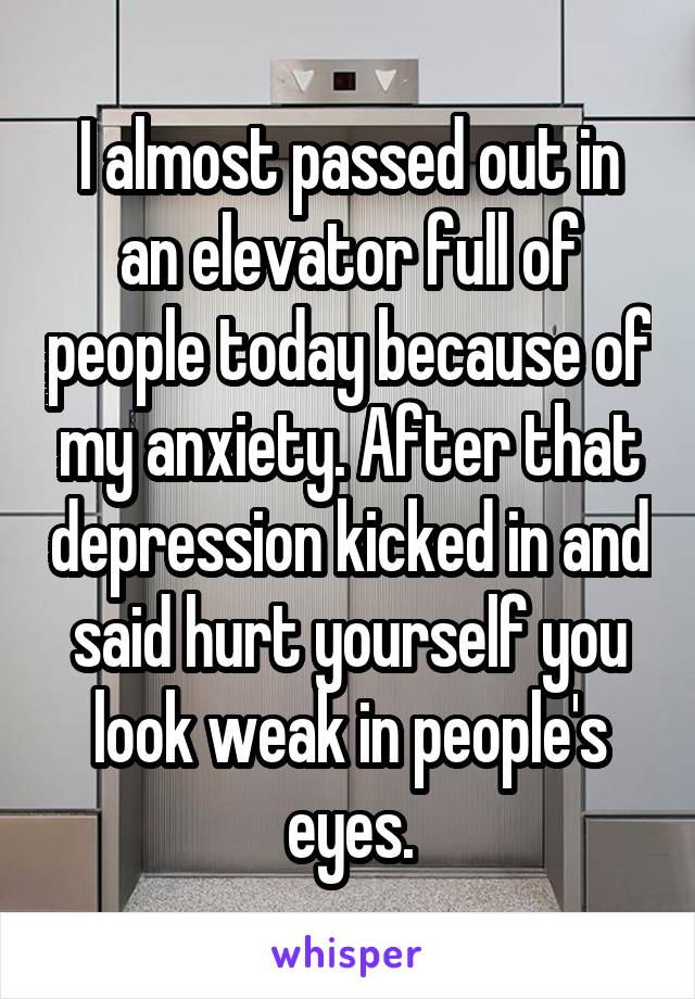 I almost passed out in an elevator full of people today because of my anxiety. After that depression kicked in and said hurt yourself you look weak in people's eyes.