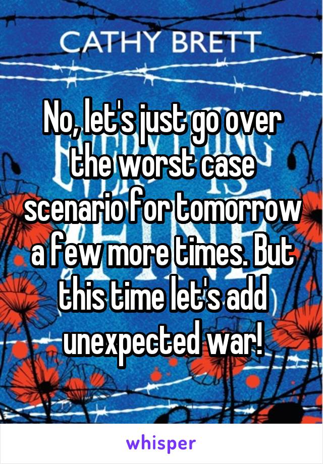 No, let's just go over the worst case scenario for tomorrow a few more times. But this time let's add unexpected war!