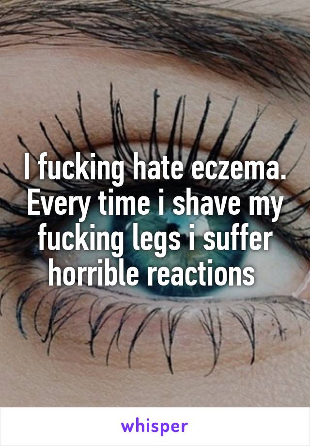 I fucking hate eczema. Every time i shave my fucking legs i suffer horrible reactions 