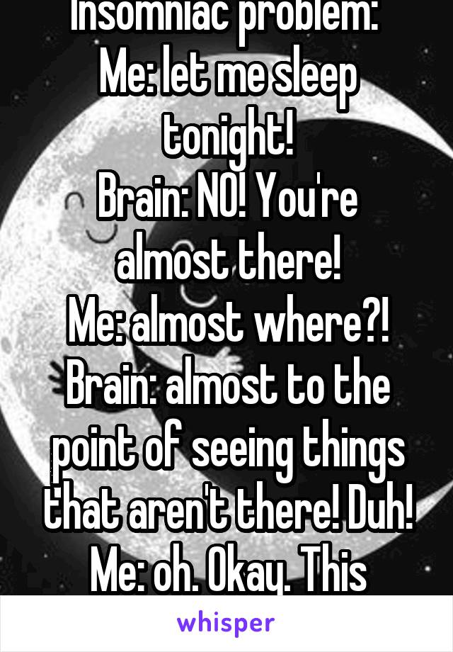 Insomniac problem: 
Me: let me sleep tonight!
Brain: NO! You're almost there!
Me: almost where?!
Brain: almost to the point of seeing things that aren't there! Duh!
Me: oh. Okay. This again.