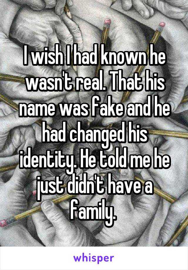 I wish I had known he wasn't real. That his name was fake and he had changed his identity. He told me he just didn't have a family. 
