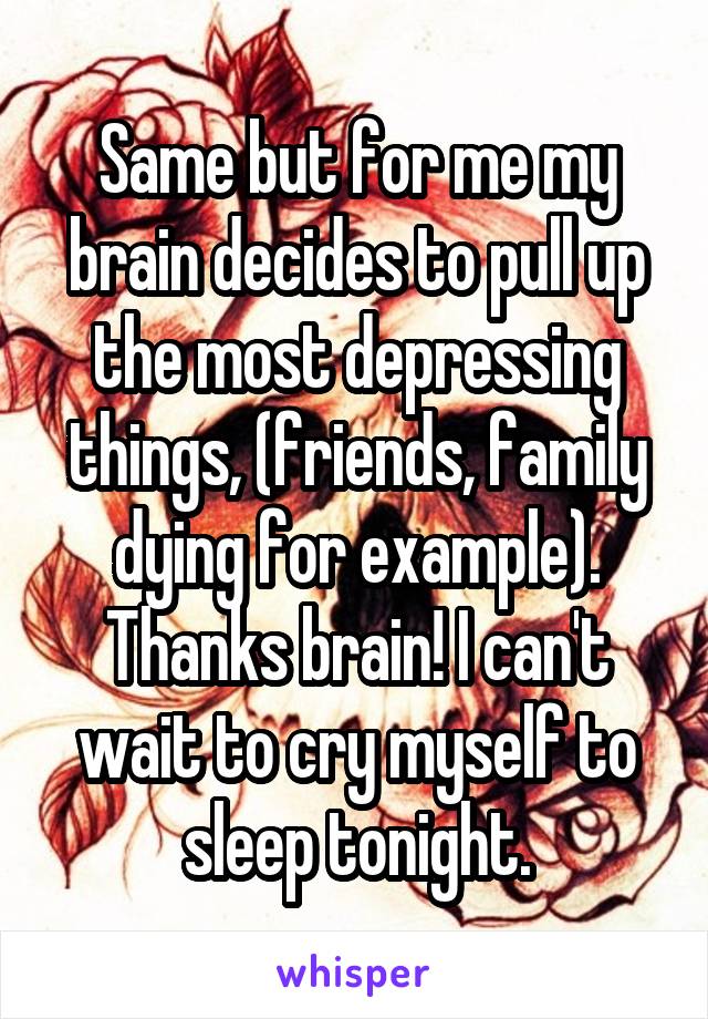 Same but for me my brain decides to pull up the most depressing things, (friends, family dying for example). Thanks brain! I can't wait to cry myself to sleep tonight.