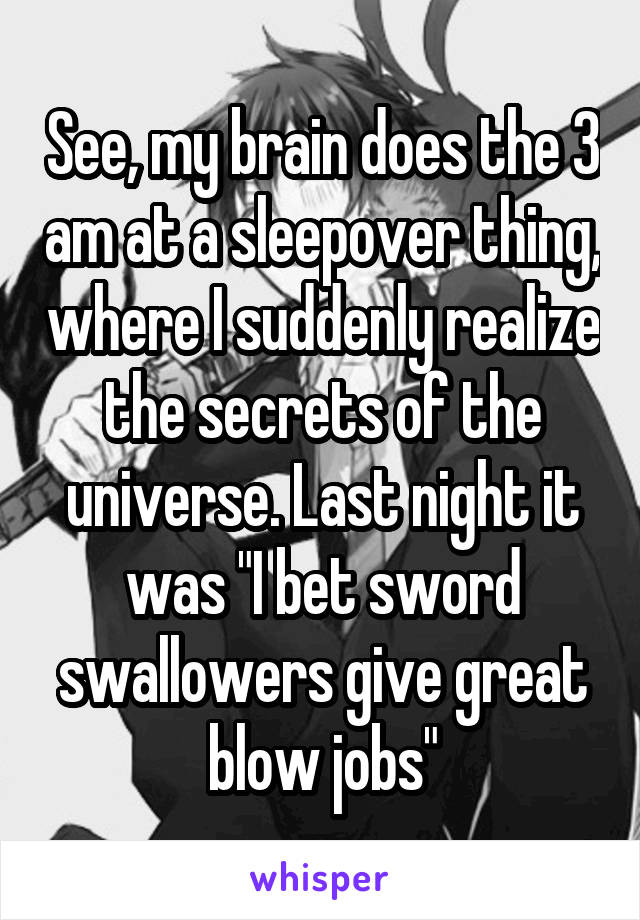 See, my brain does the 3 am at a sleepover thing, where I suddenly realize the secrets of the universe. Last night it was "I bet sword swallowers give great blow jobs"