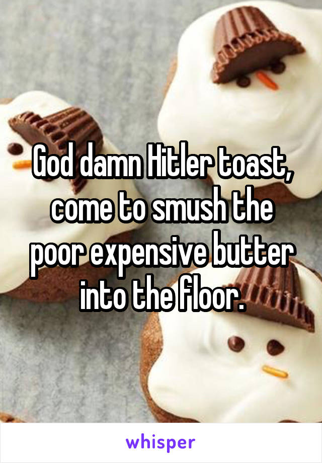 God damn Hitler toast, come to smush the poor expensive butter into the floor.