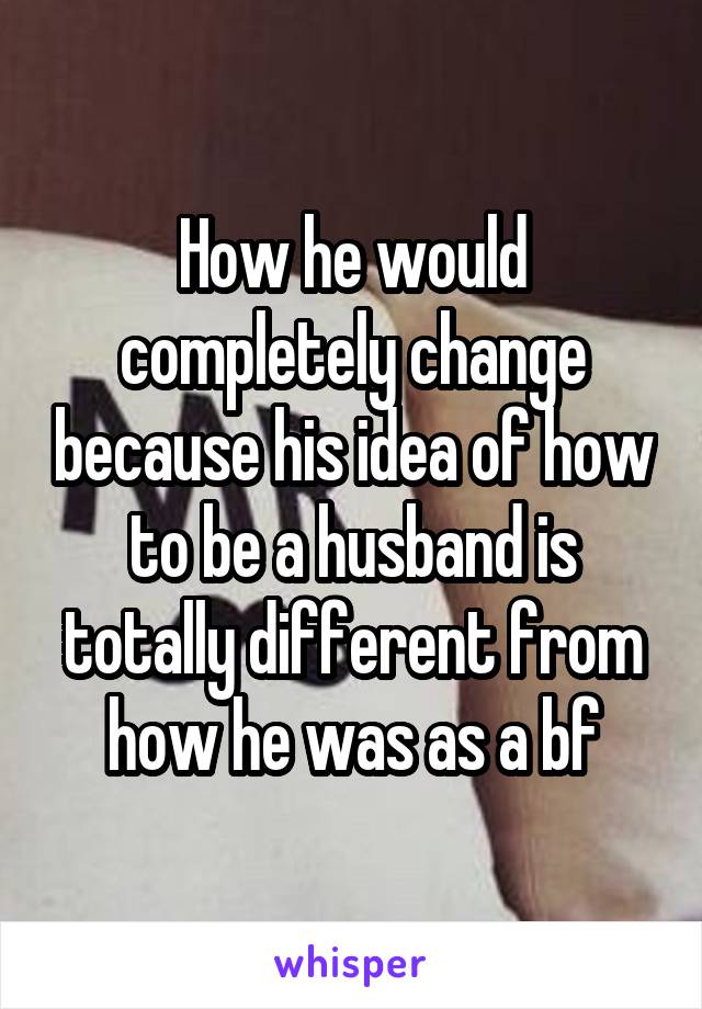 How he would completely change because his idea of how to be a husband is totally different from how he was as a bf