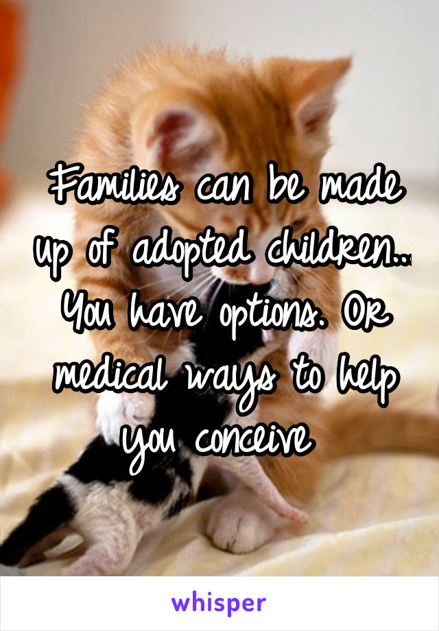 Families can be made up of adopted children... You have options. Or medical ways to help you conceive 