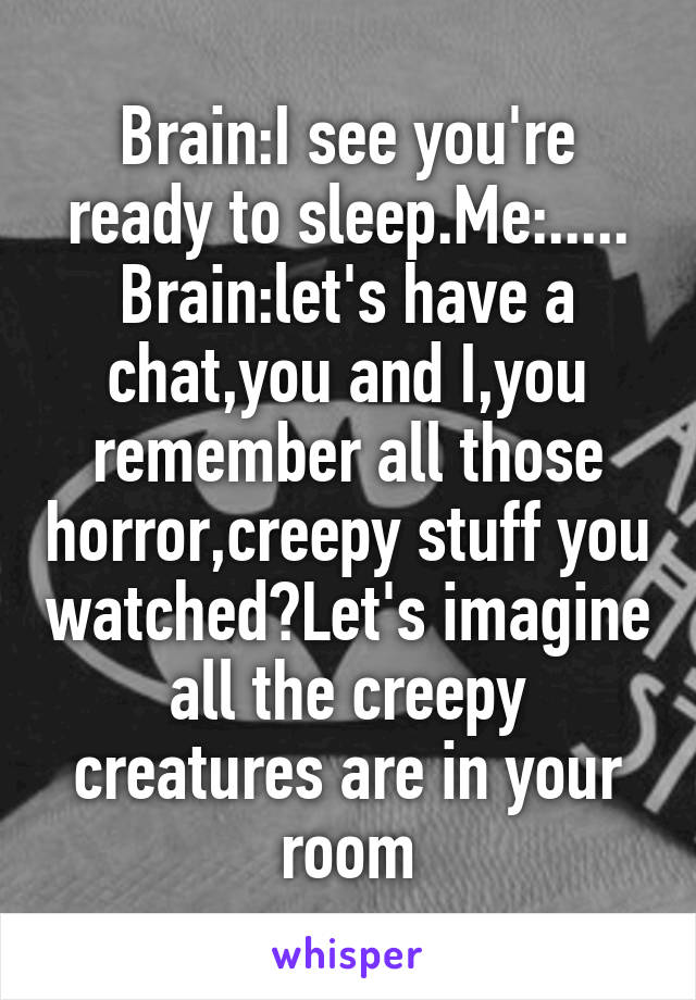 Brain:I see you're ready to sleep.Me:.....
Brain:let's have a chat,you and I,you remember all those horror,creepy stuff you watched?Let's imagine all the creepy creatures are in your room