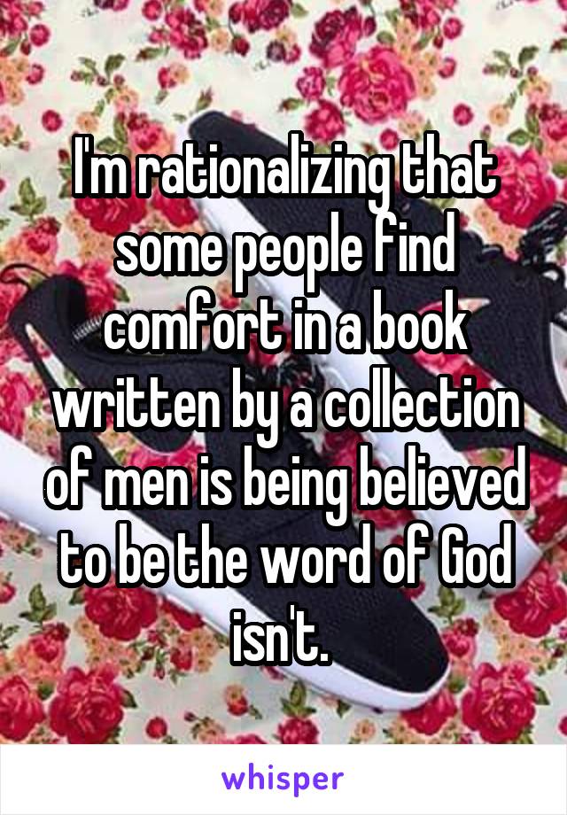 I'm rationalizing that some people find comfort in a book written by a collection of men is being believed to be the word of God isn't. 