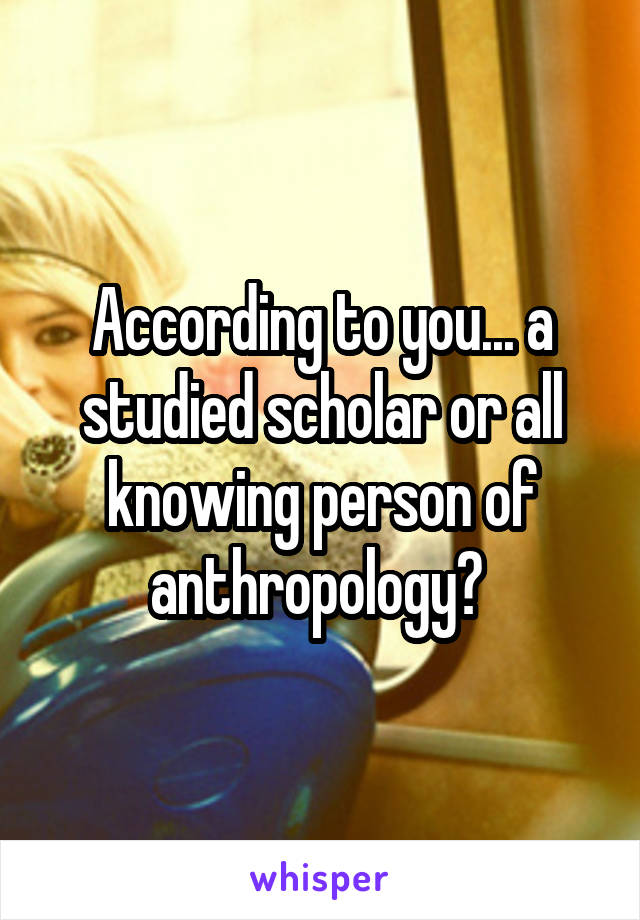 According to you... a studied scholar or all knowing person of anthropology? 