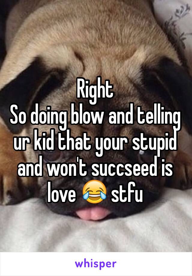 Right 
So doing blow and telling ur kid that your stupid and won't succseed is love 😂 stfu 