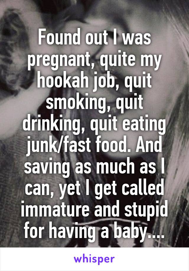 Found out I was pregnant, quite my hookah job, quit smoking, quit drinking, quit eating junk/fast food. And saving as much as I can, yet I get called immature and stupid for having a baby....