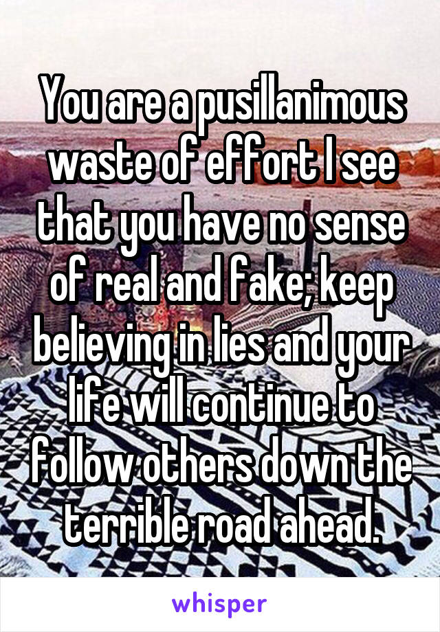 You are a pusillanimous waste of effort I see that you have no sense of real and fake; keep believing in lies and your life will continue to follow others down the terrible road ahead.