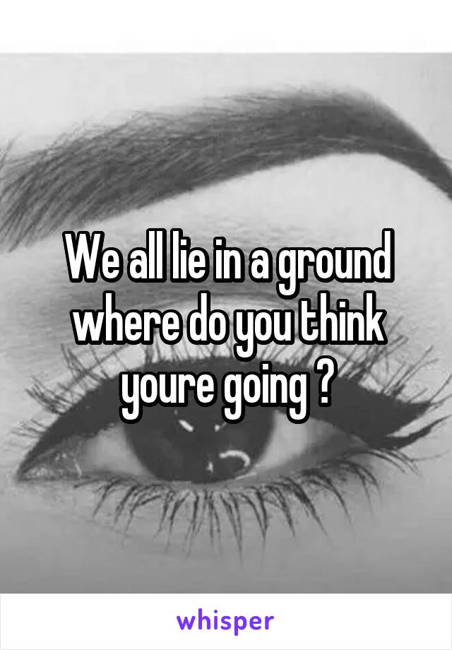 We all lie in a ground where do you think youre going ?