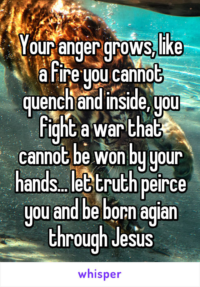 Your anger grows, like a fire you cannot quench and inside, you fight a war that cannot be won by your hands... let truth peirce you and be born agian through Jesus