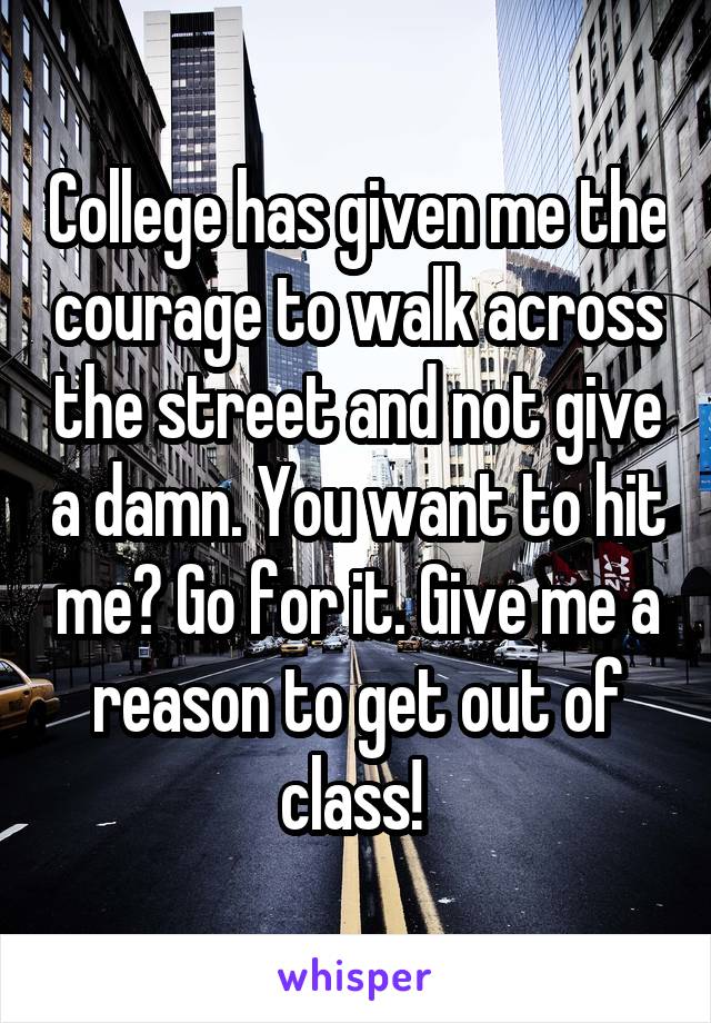 College has given me the courage to walk across the street and not give a damn. You want to hit me? Go for it. Give me a reason to get out of class! 