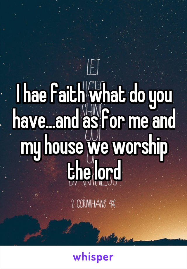 I hae faith what do you have...and as for me and my house we worship the lord