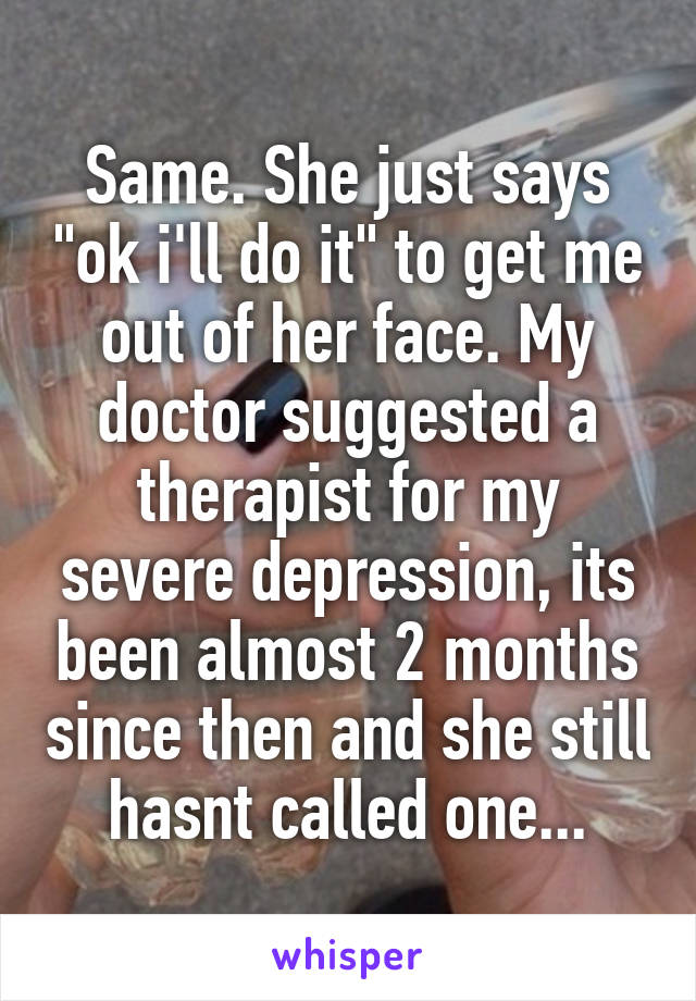 Same. She just says "ok i'll do it" to get me out of her face. My doctor suggested a therapist for my severe depression, its been almost 2 months since then and she still hasnt called one...