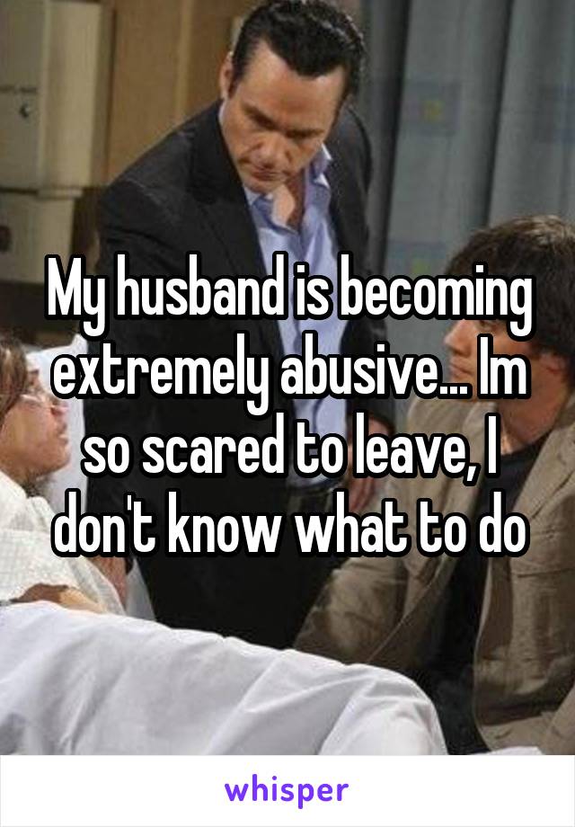 My husband is becoming extremely abusive... Im so scared to leave, I don't know what to do