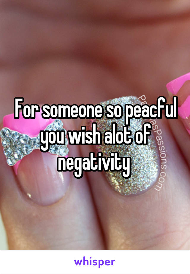 For someone so peacful you wish alot of negativity 