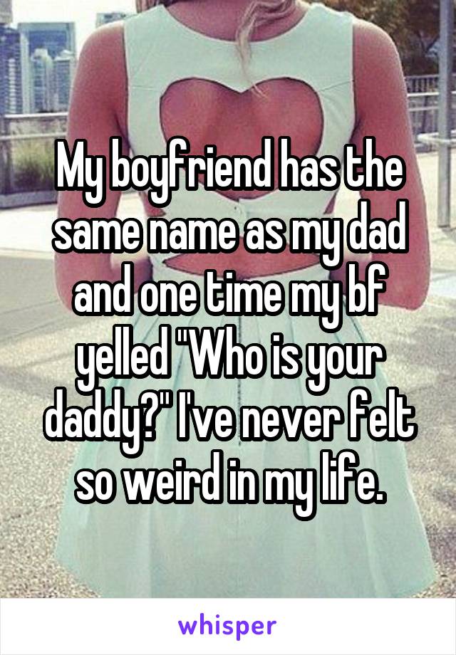 My boyfriend has the same name as my dad and one time my bf yelled "Who is your daddy?" I've never felt so weird in my life.