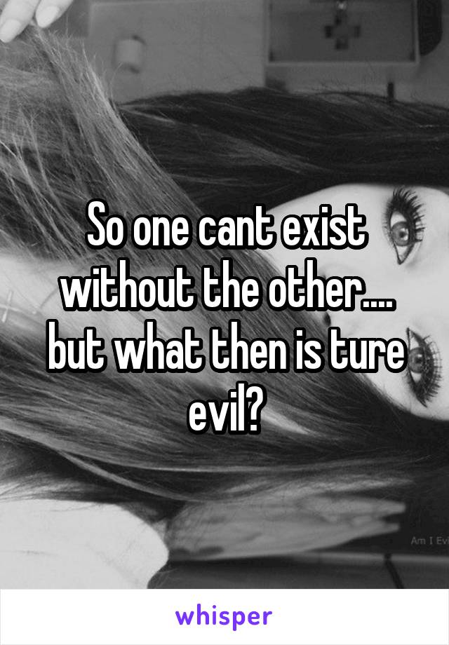 So one cant exist without the other.... but what then is ture evil?