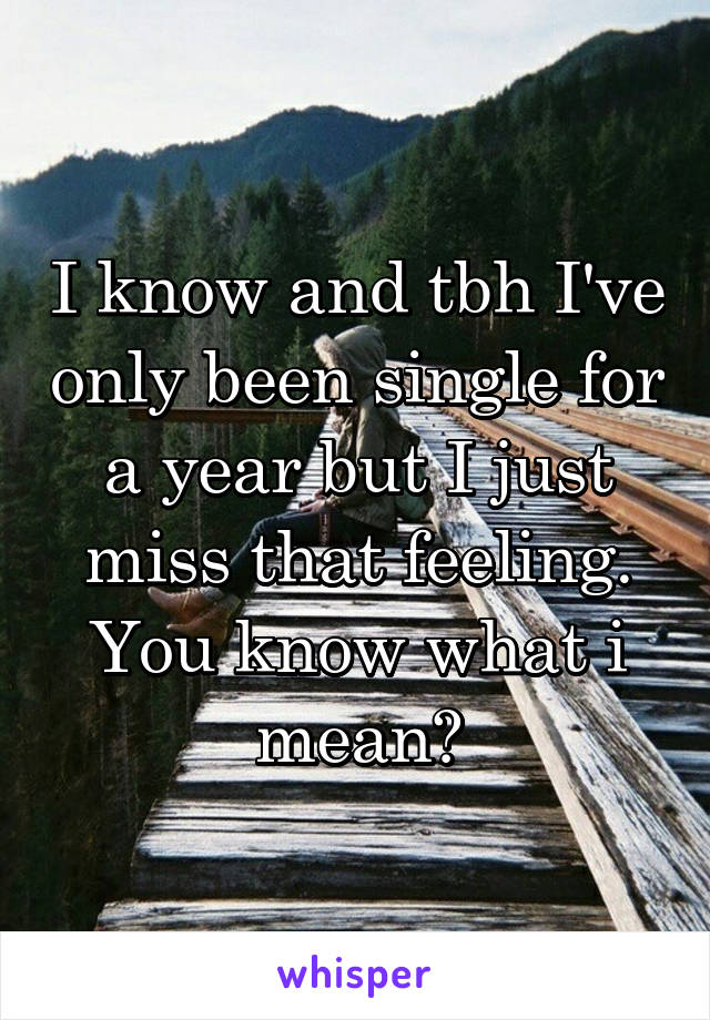 I know and tbh I've only been single for a year but I just miss that feeling. You know what i mean?