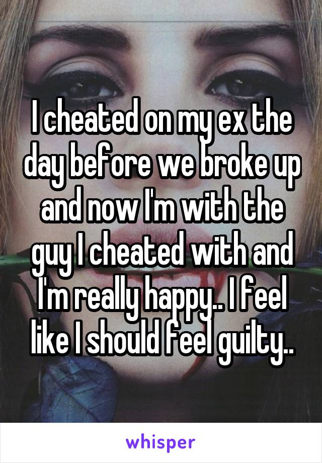 I cheated on my ex the day before we broke up and now I'm with the guy I cheated with and I'm really happy.. I feel like I should feel guilty..