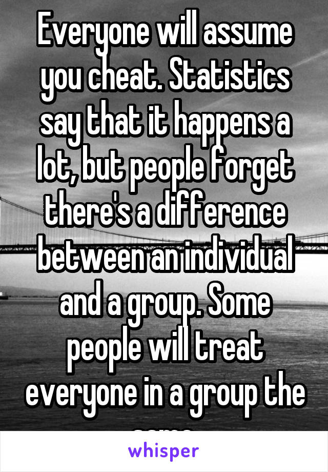 Everyone will assume you cheat. Statistics say that it happens a lot, but people forget there's a difference between an individual and a group. Some people will treat everyone in a group the same.
