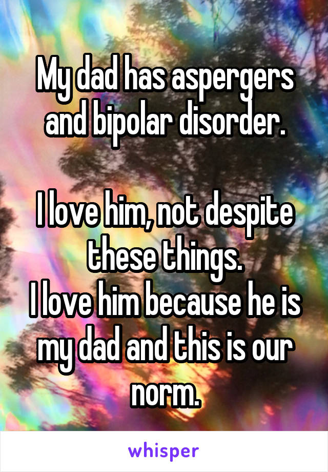 My dad has aspergers and bipolar disorder.

I love him, not despite these things.
I love him because he is my dad and this is our norm.