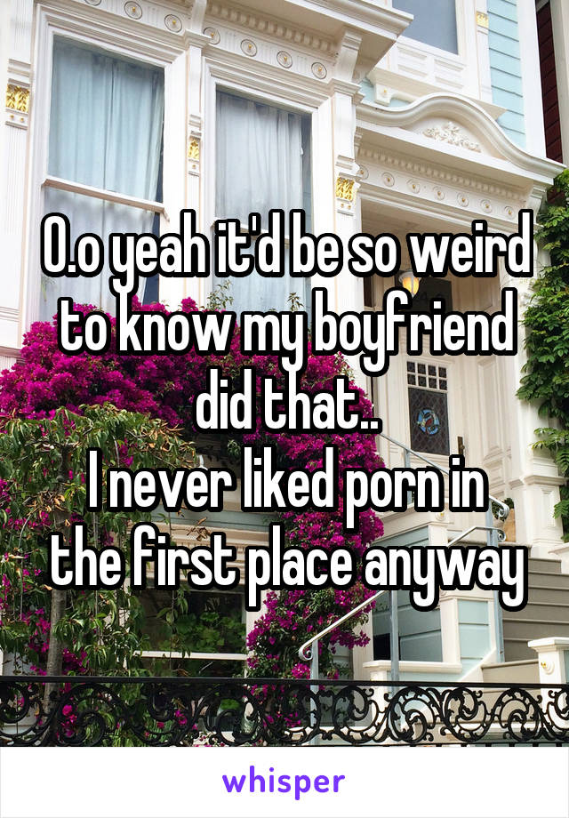 O.o yeah it'd be so weird to know my boyfriend did that..
I never liked porn in the first place anyway