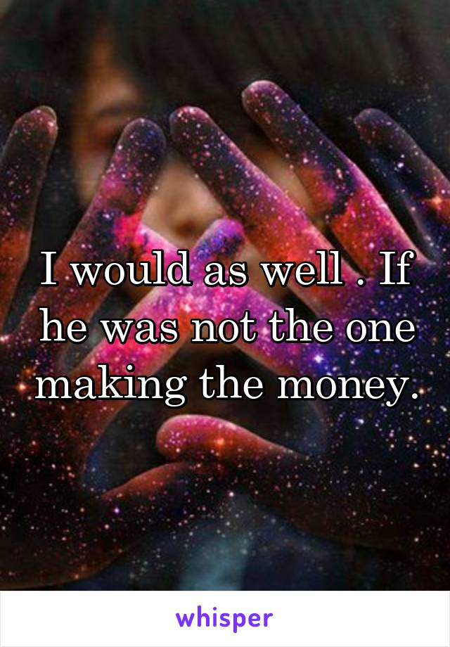 I would as well . If he was not the one making the money.